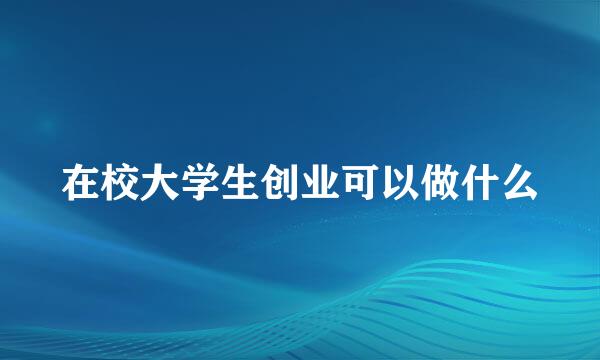 在校大学生创业可以做什么