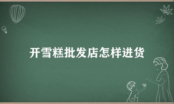 开雪糕批发店怎样进货