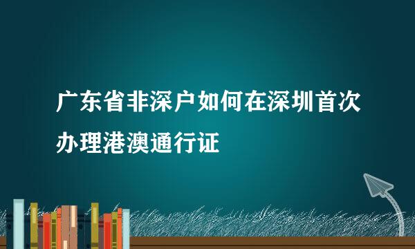广东省非深户如何在深圳首次办理港澳通行证