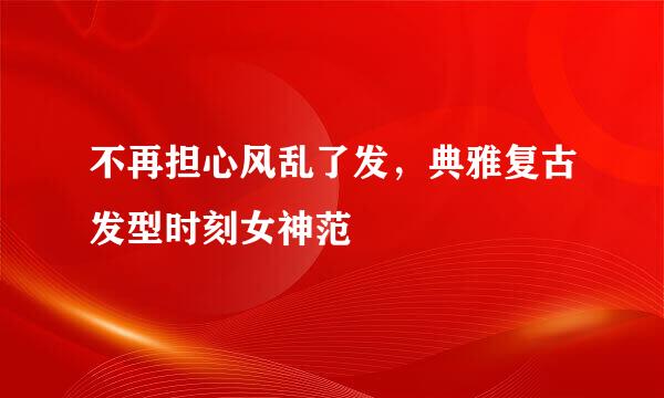 不再担心风乱了发，典雅复古发型时刻女神范