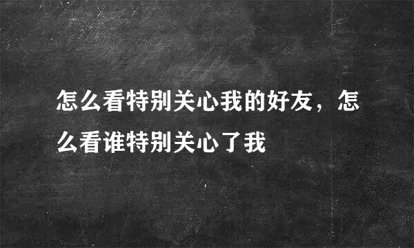 怎么看特别关心我的好友，怎么看谁特别关心了我