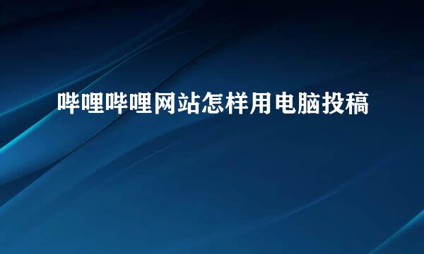 哔哩哔哩网站怎样用电脑投稿