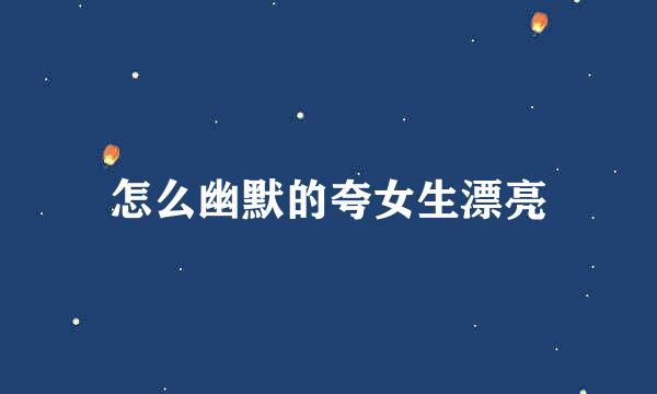 怎么幽默的夸女生漂亮
