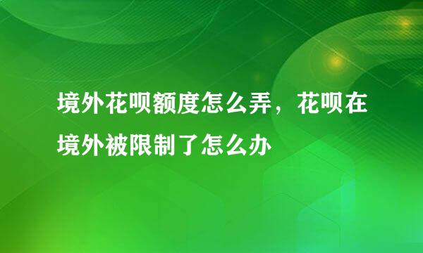 境外花呗额度怎么弄，花呗在境外被限制了怎么办