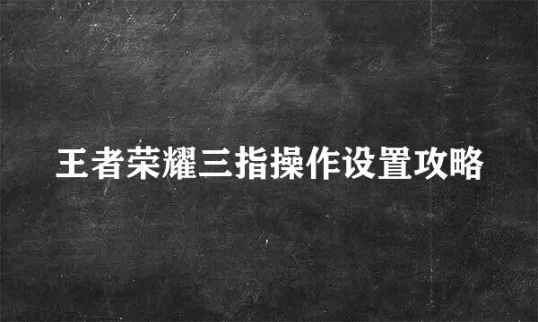 王者荣耀三指操作设置攻略