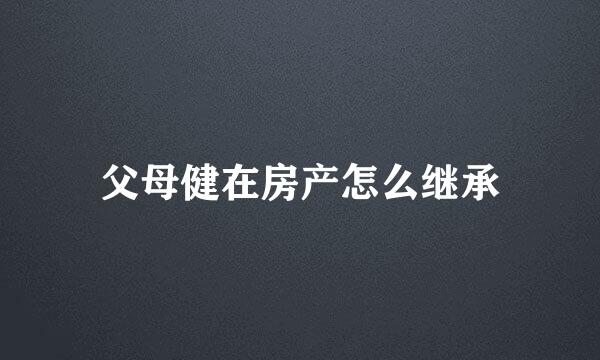 父母健在房产怎么继承