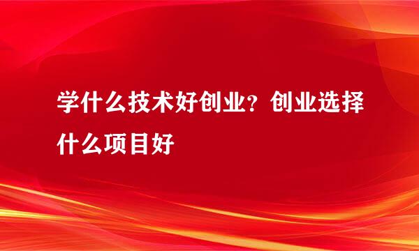 学什么技术好创业？创业选择什么项目好