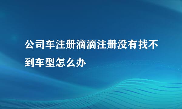 公司车注册滴滴注册没有找不到车型怎么办