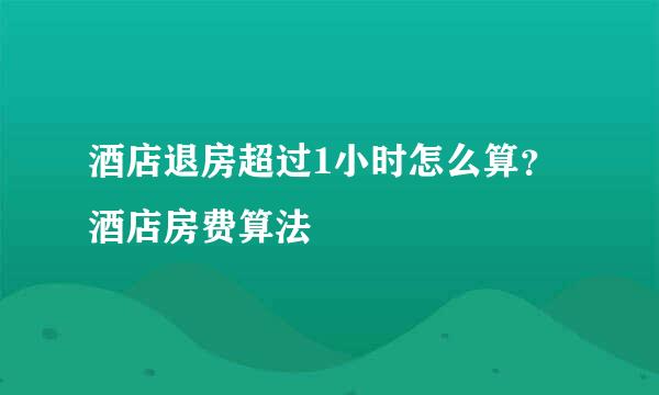 酒店退房超过1小时怎么算？酒店房费算法