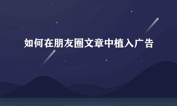 如何在朋友圈文章中植入广告