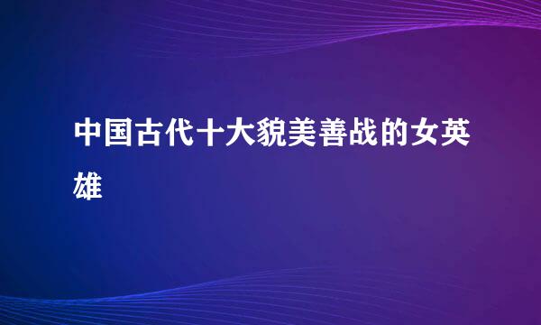 中国古代十大貌美善战的女英雄