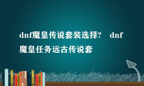dnf魔皇传说套装选择?dnf魔皇任务远古传说套