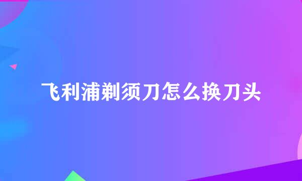 飞利浦剃须刀怎么换刀头