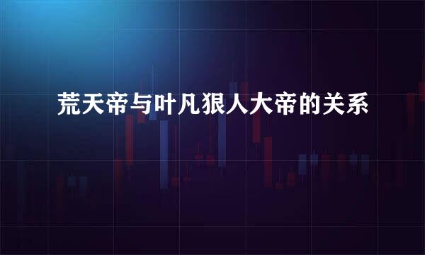 荒天帝与叶凡狠人大帝的关系