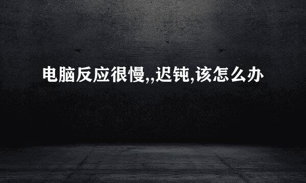 电脑反应很慢,,迟钝,该怎么办