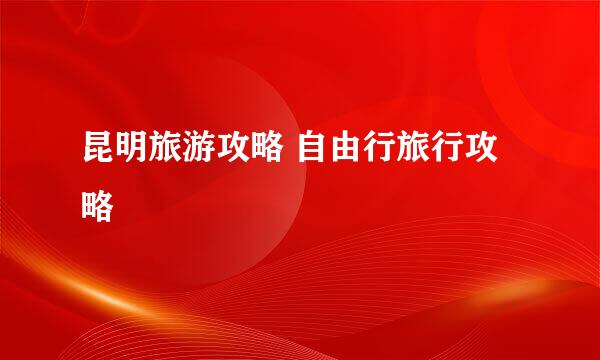 昆明旅游攻略 自由行旅行攻略