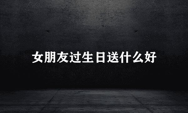 女朋友过生日送什么好