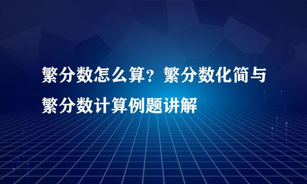 繁分数怎么算？繁分数化简与繁分数计算例题讲解