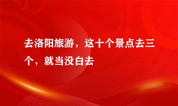 去洛阳旅游，这十个景点去三个，就当没白去