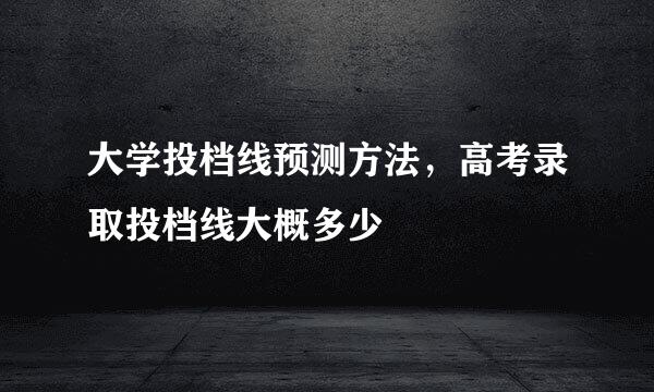 大学投档线预测方法，高考录取投档线大概多少