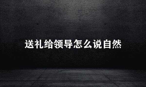 送礼给领导怎么说自然
