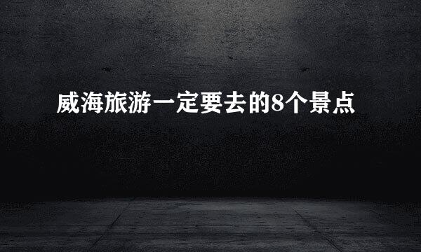 威海旅游一定要去的8个景点