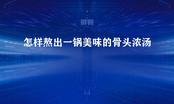 怎样熬出一锅美味的骨头浓汤