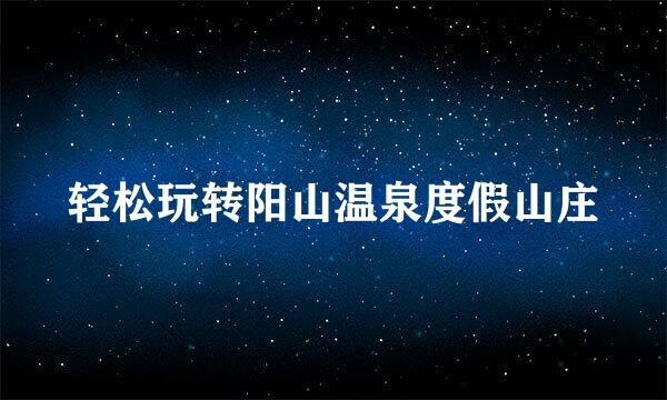 轻松玩转阳山温泉度假山庄