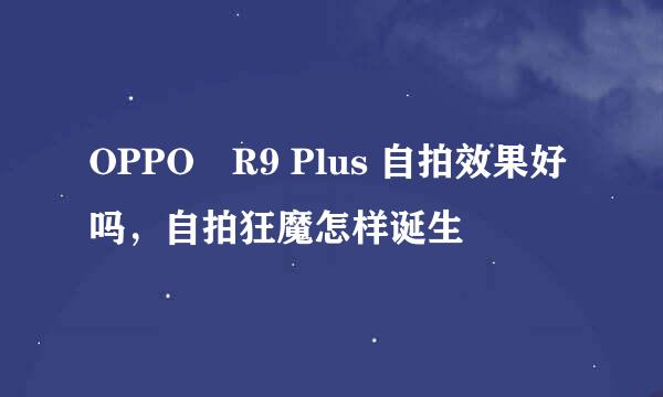 OPPO R9 Plus 自拍效果好吗，自拍狂魔怎样诞生