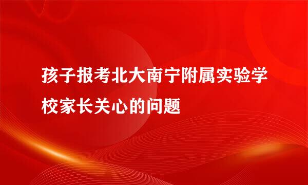 孩子报考北大南宁附属实验学校家长关心的问题