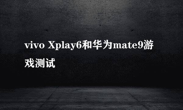 vivo Xplay6和华为mate9游戏测试