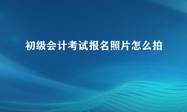 初级会计考试报名照片怎么拍