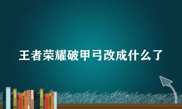 王者荣耀破甲弓改成什么了