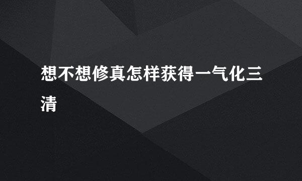 想不想修真怎样获得一气化三清
