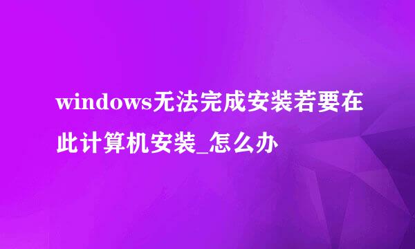 windows无法完成安装若要在此计算机安装_怎么办