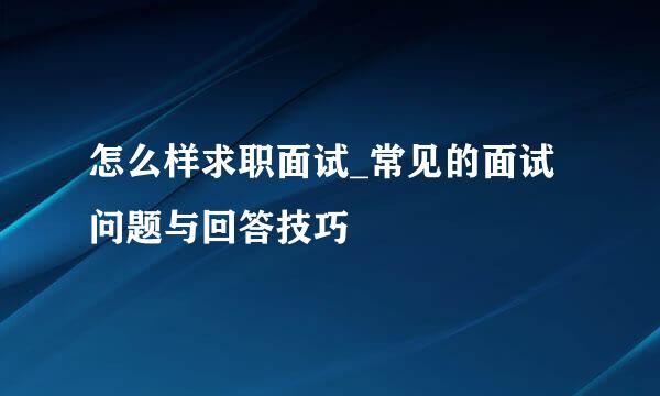 怎么样求职面试_常见的面试问题与回答技巧