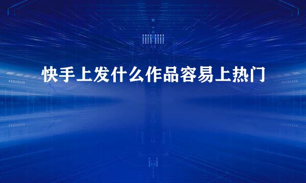 快手上发什么作品容易上热门