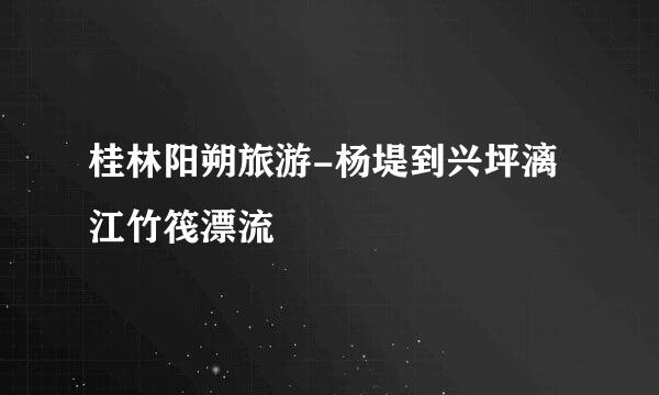 桂林阳朔旅游-杨堤到兴坪漓江竹筏漂流
