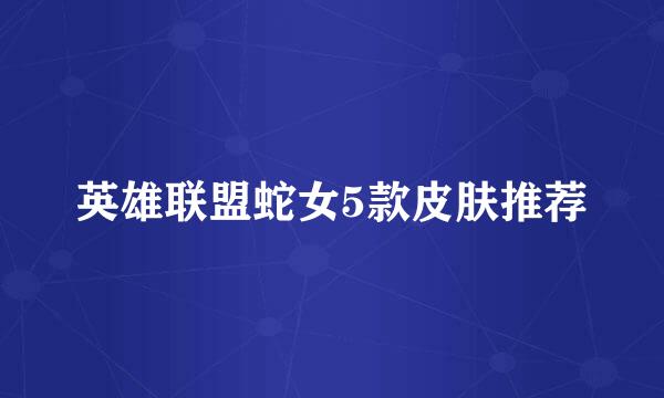英雄联盟蛇女5款皮肤推荐