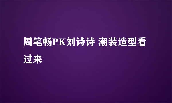 周笔畅PK刘诗诗 潮装造型看过来