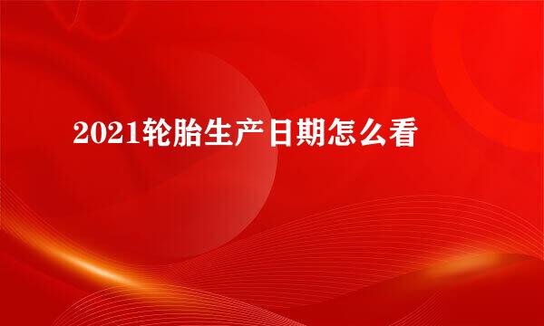 2021轮胎生产日期怎么看