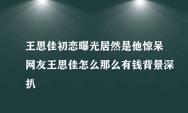 王思佳初恋曝光居然是他惊呆网友王思佳怎么那么有钱背景深扒