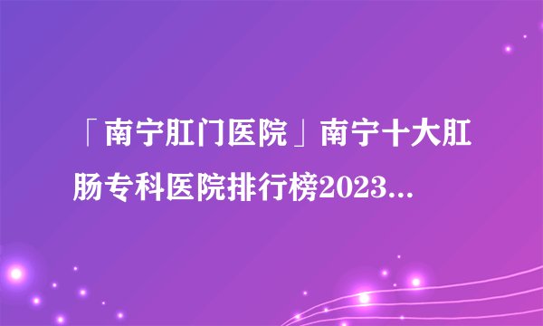 「南宁肛门医院」南宁十大肛肠专科医院排行榜2023-南宁肛肠科口碑网