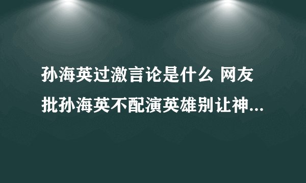 孙海英过激言论是什么 网友批孙海英不配演英雄别让神棍毁了英雄