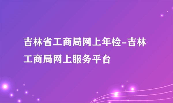 吉林省工商局网上年检-吉林工商局网上服务平台