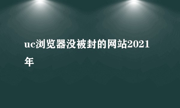 uc浏览器没被封的网站2021年