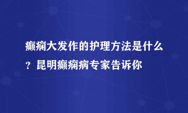 癫痫大发作的护理方法是什么?昆明癫痫病专家告诉你