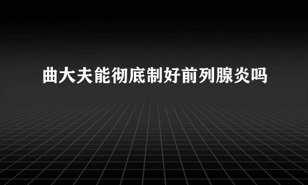 曲大夫能彻底制好前列腺炎吗