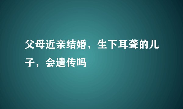 父母近亲结婚，生下耳聋的儿子，会遗传吗