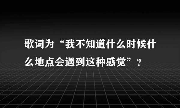 歌词为“我不知道什么时候什么地点会遇到这种感觉”？
